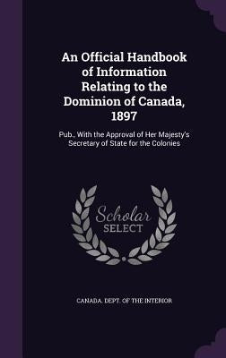 An Official Handbook of Information Relating to the Dominion of Canada, 1897: Pub., With the Approval of Her Majesty's Secretary of State for the Colo by Canada Dept of the Interior