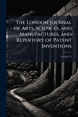 The London Journal of Arts, Sciences, and Manufactures, and Repertory of Patent Inventions; Volume 25 by Anonymous