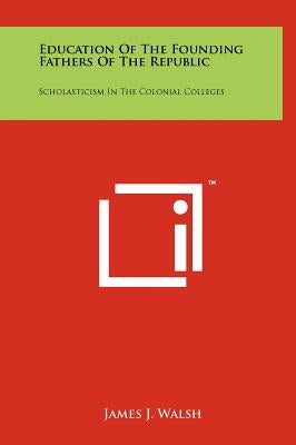 Education Of The Founding Fathers Of The Republic: Scholasticism In The Colonial Colleges by Walsh, James J.