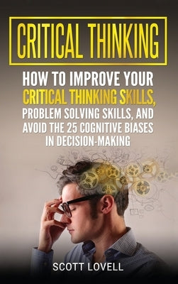 Critical Thinking: How to Improve Your Critical Thinking and Problem-Solving Skills and Avoid the 25 Cognitive Biases in Decision-Making by Lovell, Scott