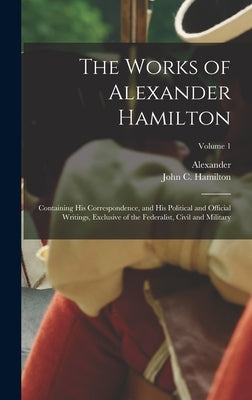The Works of Alexander Hamilton; Containing His Correspondence, and His Political and Official Writings, Exclusive of the Federalist, Civil and Milita by Hamilton, Alexander 1757-1804