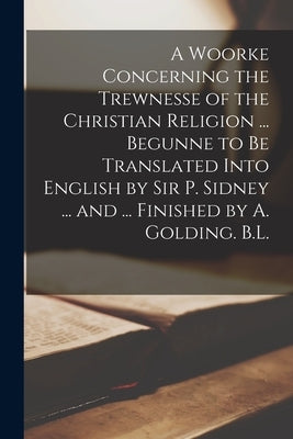 A Woorke Concerning the Trewnesse of the Christian Religion ... Begunne to Be Translated Into English by Sir P. Sidney ... and ... Finished by A. Gold by Anonymous