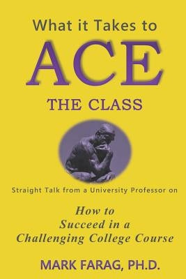 What It Takes to Ace the Class: Straight Talk from a University Professor on How to Succeed in a Challenging College Course by Farag Ph. D., Mark