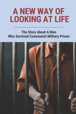 A New Way Of Looking At Life: The Story About A Man Who Survived Communist Military Prison by Cedillo, Iraida