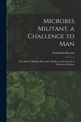 Microbes Militant, a Challenge to Man; the Story of Modern Preventive Medicine and Control of Infectious Diseases by Eberson, Frederick 1892-
