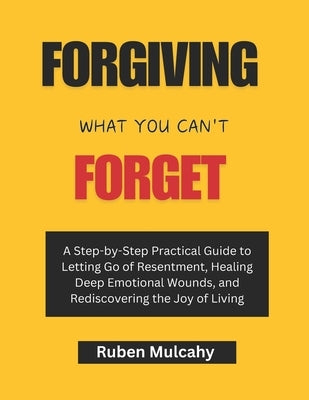 Forgiving what you can't forget: A Step-by-Step Practical Guide to Letting Go of Resentment, Healing Deep Emotional Wounds, and Rediscovering the Joy by Mulcahy, Ruben