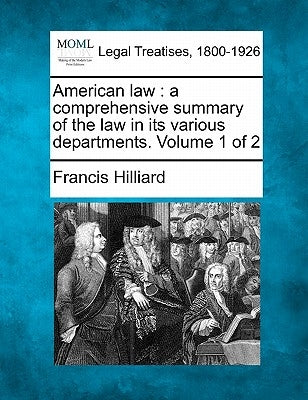 American law: a comprehensive summary of the law in its various departments. Volume 1 of 2 by Hilliard, Francis
