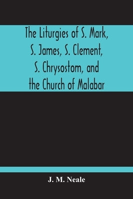 The Liturgies Of S. Mark, S. James, S. Clement, S. Chrysostom, And The Church Of Malabar; Translated, With Introduction And Appendices by M. Neale, J.