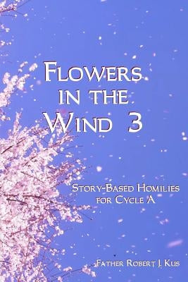 Flowers in the Wind 3: Story-Based Homilies for Cycle A by Kus, Robert J.