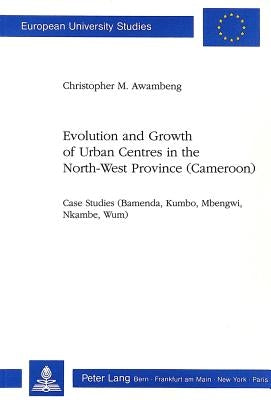 Evolution and Growth of Urban Centres in the North-West Province (Cameroon): Case Studies (Bamenda, Kumbo, Mbengwi, Nkambe, Wum) by Awambeng, Christopher M.