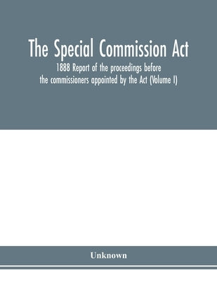 The Special Commission Act, 1888 Report of the proceedings before the commissioners appointed by the Act (Volume I) by Unknown