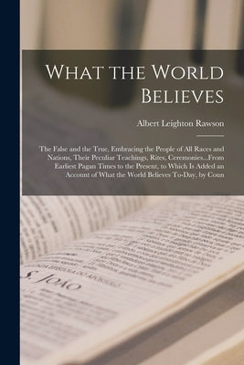 What the World Believes: The False and the True, Embracing the People of All Races and Nations, Their Peculiar Teachings, Rites, Ceremonies...F by Rawson, Albert Leighton