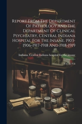 Report From The Department Of Pathology And The Department Of Clinical Psychiatry, Central Indiana Hospital For The Insane. 1903-1906-1917-1918 And 19 by Indiana Central Indiana Hospital for