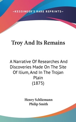 Troy And Its Remains: A Narrative Of Researches And Discoveries Made On The Site Of Ilium, And In The Trojan Plain (1875) by Schliemann, Henry