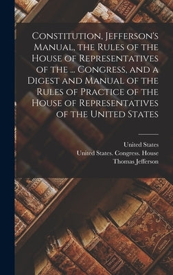 Constitution, Jefferson's Manual, the Rules of the House of Representatives of the ... Congress, and a Digest and Manual of the Rules of Practice of t by Jefferson, Thomas
