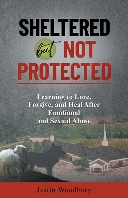 Sheltered but Not Protected: Learning to Love, Forgive, and Heal After Emotional and Sexual Abuse by Woodbury, Justin