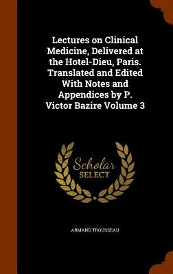 Lectures on Clinical Medicine, Delivered at the Hotel-Dieu, Paris. Translated and Edited With Notes and Appendices by P. Victor Bazire Volume 3 by Trousseau, Armand