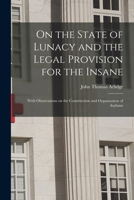 On the State of Lunacy and the Legal Provision for the Insane: With Observations on the Construction and Organization of Asylums by Arlidge, John Thomas