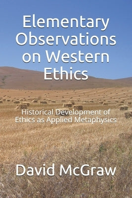 Elementary Observations on Western Ethics: Historical Development of Ethics as Applied Metaphysics by McGraw, David