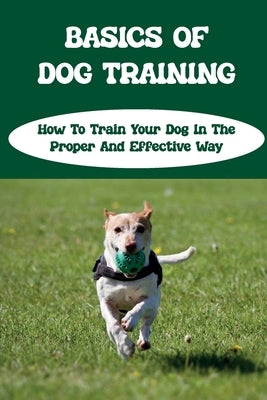 Basics Of Dog Training: How To Train Your Dog In The Proper And Effective Way: Dog Training Tips For Beginners by Kroon, Val