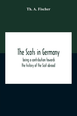 The Scots In Germany: Being A Contribution Towards The History Of The Scot Abroad by A. Fischer, Th