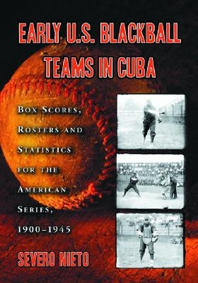 Early U.S. Blackball Teams in Cuba: Box Scores, Rosters and Statistics from the Files of Cuba's Foremost Baseball Researcher by Nieto, Severo