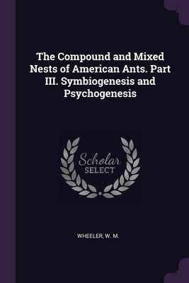 The Compound and Mixed Nests of American Ants. Part III. Symbiogenesis and Psychogenesis by Wheeler, W. M.