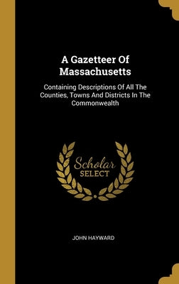 A Gazetteer Of Massachusetts: Containing Descriptions Of All The Counties, Towns And Districts In The Commonwealth by Hayward, John