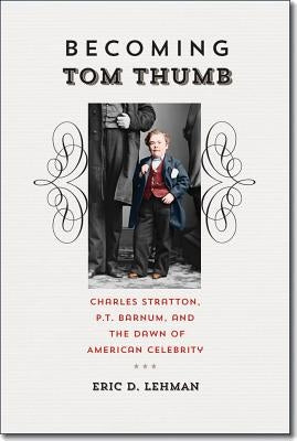 Becoming Tom Thumb: Charles Stratton, P. T. Barnum, and the Dawn of American Celebrity by Lehman, Eric D.
