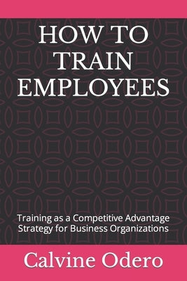 How to Train Employees: Training as a Competitive Advantage Strategy for Business Organizations by Odero, Calvine