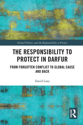 The Responsibility to Protect in Darfur: From Forgotten Conflict to Global Cause and Back by Lanz, David