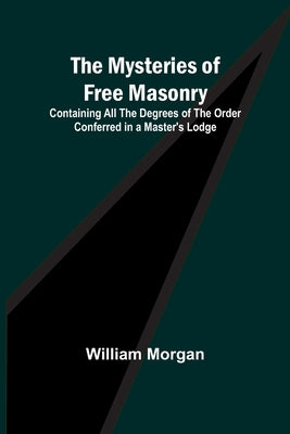The Mysteries of Free Masonry; Containing All the Degrees of the Order Conferred in a Master's Lodge by Morgan, William