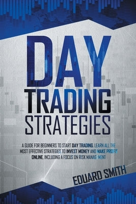 Day Trading Strategies: A Guide for Beginners to Start Day Trading. Learn All the Most Effective Strategies to Invest Money and Make Profit On by Smith, Eduard