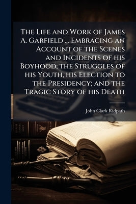The Life and Work of James A. Garfield ... Embracing an Account of the Scenes and Incidents of his Boyhood; the Struggles of his Youth, his Election t by Ridpath, John Clark