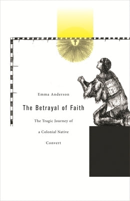 The Betrayal of Faith: The Tragic Journey of a Colonial Native Convert by Anderson, Emma