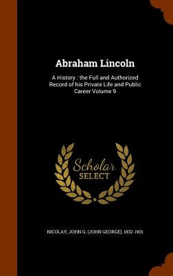 Abraham Lincoln: A History: the Full and Authorized Record of his Private Life and Public Career Volume 9 by Nicolay, John G. (John George) 1832-190