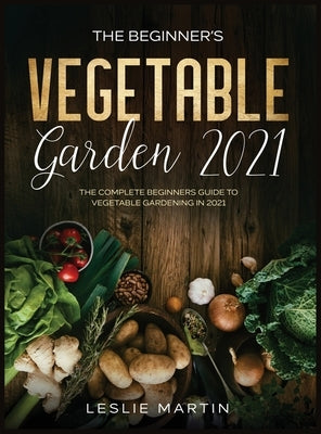 The Beginner's Vegetable Garden 2021: The Complete Beginners Guide To Vegetable Gardening in 2021 by Martin, Leslie