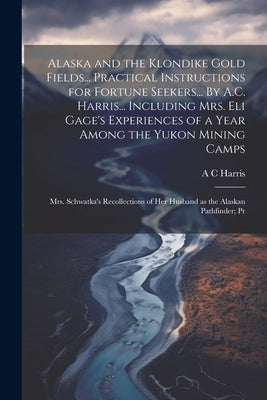 Alaska and the Klondike Gold Fields... Practical Instructions for Fortune Seekers... By A.C. Harris... Including Mrs. Eli Gage's Experiences of a Year by Harris, A. C.