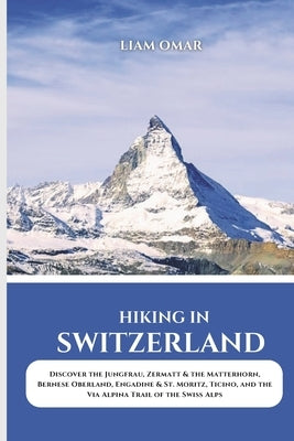Hiking in Switzerland 2025: Discover the Jungfrau, Zermatt & the Matterhorn, Bernese Oberland, Engadine & St. Moritz, Ticino, and the Via Alpina Trail by Omar, Liam