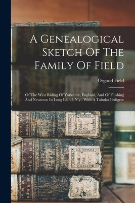A Genealogical Sketch Of The Family Of Field: Of The West Riding Of Yorkshire, England, And Of Flushing And Newtown In Long Island, N.y., With A Tabul by Field, Osgood