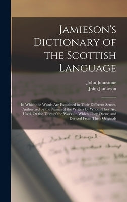 Jamieson's Dictionary of the Scottish Language: In Which the Words Are Explained in Their Different Senses, Authorized by the Names of the Writers by by Jamieson, John