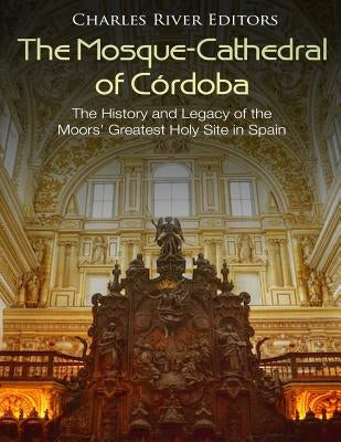The Mosque-Cathedral of Córdoba: The History and Legacy of the Moors' Greatest Holy Site in Spain by Charles River
