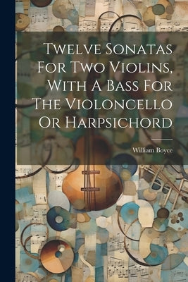 Twelve Sonatas For Two Violins, With A Bass For The Violoncello Or Harpsichord by Boyce, William