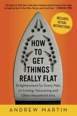 How to Get Things Really Flat: Enlightenment for Every Man on Ironing, Vacuuming and Other Household Arts by Martin, Andrew