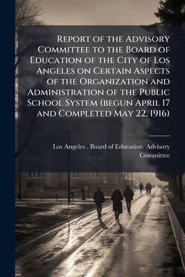 Report of the Advisory Committee to the Board of Education of the City of Los Angeles on Certain Aspects of the Organization and Administration of the by Los Angeles (Calif ). Board of Education