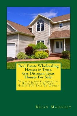Real Estate Wholesaling Houses in Texas. Get Discount Texas Houses For Sale!: Wholesaling Commercial Real Estate & Texas Homes For Sale By Owner by Mahoney, Brian
