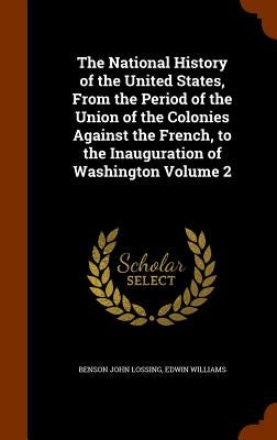 The National History of the United States, From the Period of the Union of the Colonies Against the French, to the Inauguration of Washington Volume 2 by Lossing, Benson John