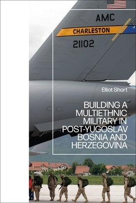 Building a Multiethnic Military in Post-Yugoslav Bosnia and Herzegovina by Short, Elliot