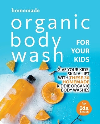 Homemade Organic Body Wash for Your Kids: Give Your Kids' Skin a Lift with these 30 Homemade Kiddie Organic Body Washes by Smith, Ida