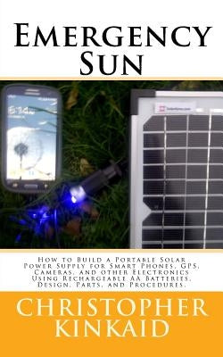 Emergency Sun: How To Build A Portable Solar Power Supply for Smart Phones, GPS, Cameras, And Other Electronics Using Rechargeable AA by Kinkaid, Christopher